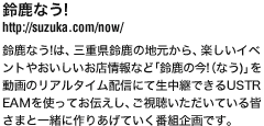 鈴鹿なう！
http://suzuka.com/now/
鈴鹿なう!は、三重県鈴鹿の地元から、楽しいイベ
ントやおいしいお店情報など「鈴鹿の今!（なう)」を
動画のリアルタイム配信にて生中継できるUSTR
EAMを使ってお伝えし、ご視聴いただいている皆
さまと一緒に作りあげていく番組企画です。