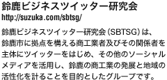 鈴鹿ビジネスツイッター研究会
http://suzuka.com/sbtsg/
鈴鹿ビジネスツイッター研究会（SBTSG）は、
鈴鹿市に拠点を構える商工業者及びその関係者を
主体にツイッターをはじめ、その他のソーシャル
メディアを活用し、鈴鹿の商工業の発展と地域の
活性化を計ることを目的としたグループです。