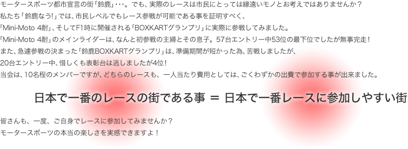 モータースポーツ都市宣言の街「鈴鹿」･･･。でも、実際のレースは市民にとっては縁遠いモノとお考えではありませんか？
私たち「鈴鹿なう!」では、市民レベルでもレース参戦が可能である事を証明すべく、
「Mini-Moto 4耐」、そしてF1時に開催される「BOXKARTグランプリ」に実際に参戦してみました。
「Mini-Moto 4耐」のメインライダーは、なんと初参戦の主婦とその息子。57台エントリー中53位の最下位でしたが無事完走！
また、急遽参戦の決まった「鈴鹿BOXKARTグランプリ」は、準備期間が短かった為、苦戦しましたが、
20台エントリー中、惜しくも表彰台は逃しましたが4位！
当会は、10名程のメンバーですが、どちらのレースも、一人当たり費用としては、ごくわずかの出費で参加する事が出来ました。
日本で一番のレースの街である事　＝　日本で一番レースに参加しやすい街
皆さんも、一度、ご自身でレースに参加してみませんか？
モータースポーツの本当の楽しさを実感できますよ！