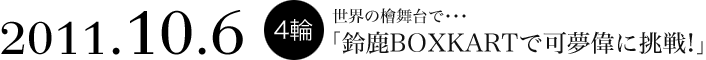 2011.10.6 4輪　世界の檜舞台で…
「鈴鹿BOXKARTで可夢偉に挑戦！」